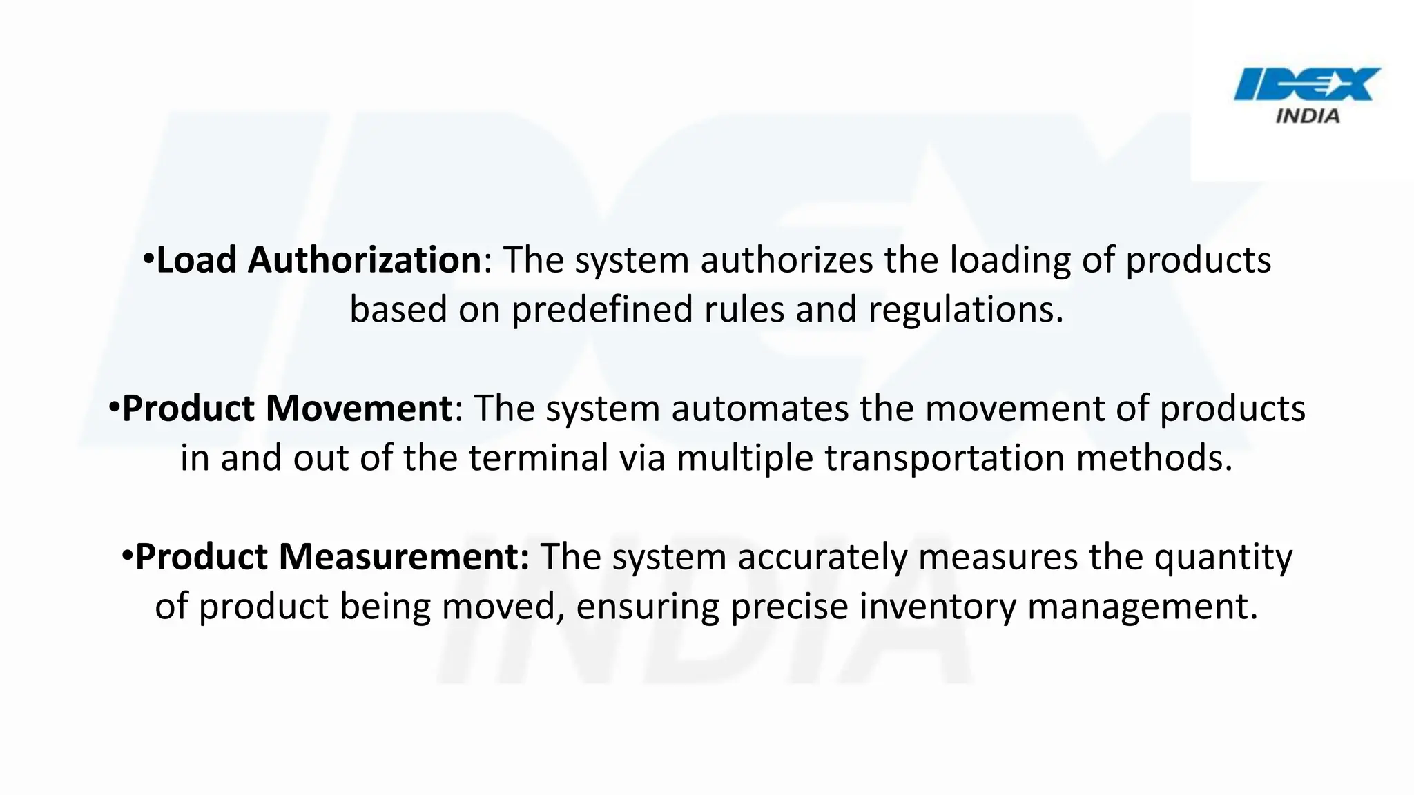 •Load Authorization: The system authorizes the loading of products
based on predefined rules and regulations.
•Product Movement: The system automates the movement of products
in and out of the terminal via multiple transportation methods.
•Product Measurement: The system accurately measures the quantity
of product being moved, ensuring precise inventory management.
 