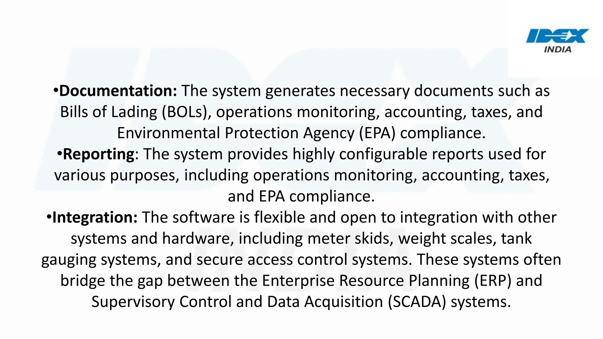 •Documentation: The system generates necessary documents such as
Bills of Lading (BOLs), operations monitoring, accounting, taxes, and
Environmental Protection Agency (EPA) compliance.
•Reporting: The system provides highly configurable reports used for
various purposes, including operations monitoring, accounting, taxes,
and EPA compliance.
•Integration: The software is flexible and open to integration with other
systems and hardware, including meter skids, weight scales, tank
gauging systems, and secure access control systems. These systems often
bridge the gap between the Enterprise Resource Planning (ERP) and
Supervisory Control and Data Acquisition (SCADA) systems.
 
