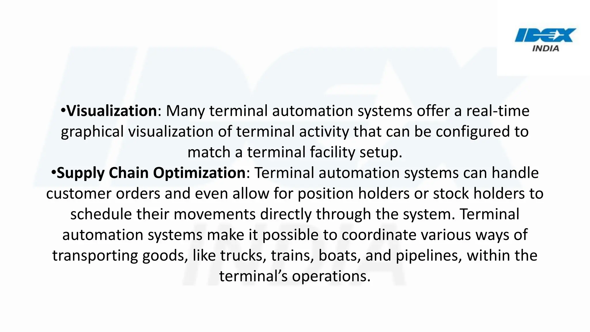 •Visualization: Many terminal automation systems offer a real-time
graphical visualization of terminal activity that can be configured to
match a terminal facility setup.
•Supply Chain Optimization: Terminal automation systems can handle
customer orders and even allow for position holders or stock holders to
schedule their movements directly through the system. Terminal
automation systems make it possible to coordinate various ways of
transporting goods, like trucks, trains, boats, and pipelines, within the
terminal’s operations.
 