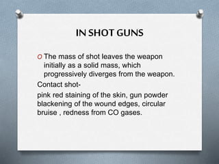 IN SHOT GUNS
O The mass of shot leaves the weapon
initially as a solid mass, which
progressively diverges from the weapon.
Contact shot-
pink red staining of the skin, gun powder
blackening of the wound edges, circular
bruise , redness from CO gases.
 