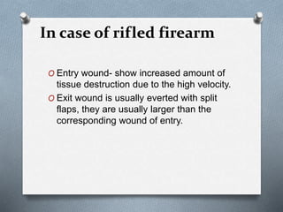 In case of rifled firearm
O Entry wound- show increased amount of
tissue destruction due to the high velocity.
O Exit wound is usually everted with split
flaps, they are usually larger than the
corresponding wound of entry.
 