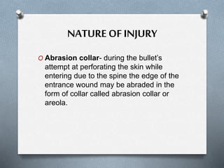 NATUREOF INJURY
O Abrasion collar- during the bullet’s
attempt at perforating the skin while
entering due to the spine the edge of the
entrance wound may be abraded in the
form of collar called abrasion collar or
areola.
 