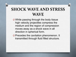 SHOCK WAVE AND STRESS
WAVE
O While passing through the body tissue
high velocity projectiles compress the
medium and the region of compression
moves away as a shock wave in all
direction in spherical form.
O Precedes the cavitation phenomenon. It
transmitted through fluid filled structure.
 