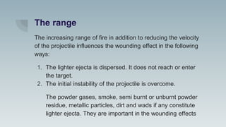 The range
The increasing range of fire in addition to reducing the velocity
of the projectile influences the wounding effect in the following
ways:
1. The lighter ejecta is dispersed. It does not reach or enter
the target.
2. The initial instability of the projectile is overcome.
The powder gases, smoke, semi burnt or unburnt powder
residue, metallic particles, dirt and wads if any constitute
lighter ejecta. They are important in the wounding effects
 
