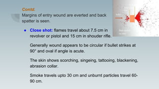 Contd.
Margins of entry wound are everted and back
spatter is seen.
● Close shot: flames travel about 7.5 cm in
revolver or pistol and 15 cm in shouder rifle.
Generally wound appears to be circular if bullet strikes at
90° and oval if angle is acute.
The skin shows scorching, singeing, tattooing, blackening,
abrasion collar.
Smoke travels upto 30 cm and unburnt particles travel 60-
90 cm.
 