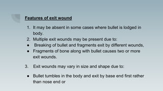 Features of exit wound
1. It may be absent in some cases where bullet is lodged in
body.
2. Multiple exit wounds may be present due to:
● Breaking of bullet and fragments exit by different wounds,
● Fragments of bone along with bullet causes two or more
exit wounds.
3. Exit wounds may vary in size and shape due to:
● Bullet tumbles in the body and exit by base end first rather
than nose end or
 