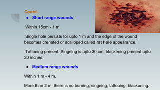 Contd.
● Short range wounds
Within 15cm - 1 m.
Single hole persists for upto 1 m and the edge of the wound
becomes crenated or scalloped called rat hole appearance.
Tattooing present. Singeing is upto 30 cm, blackening present upto
20 inches.
● Medium range wounds
Within 1 m - 4 m.
More than 2 m, there is no burning, singeing, tattooing, blackening.
 