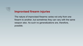 Improvised firearm injuries
The nature of improvised firearms varies not only from one
firearm to another, but sometimes they can vary with the same
weapon also. As such no generalizations are, therefore,
possible.
 