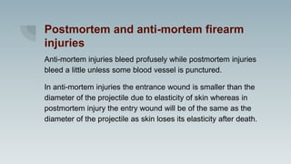 Postmortem and anti-mortem firearm
injuries
Anti-mortem injuries bleed profusely while postmortem injuries
bleed a little unless some blood vessel is punctured.
In anti-mortem injuries the entrance wound is smaller than the
diameter of the projectile due to elasticity of skin whereas in
postmortem injury the entry wound will be of the same as the
diameter of the projectile as skin loses its elasticity after death.
 