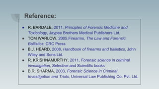 Reference:
● R. BARDALE, 2011, Principles of Forensic Medicine and
Toxicology, Jaypee Brothers Medical Publishers Ltd.
● TOM WARLOW, 2005,Firearms, The Law and Forensic
Ballistics, CRC Press
● B.J. HEARD, 2008, Handbook of firearms and ballistics, John
Wiley and Sons Ltd.
● R. KRISHNAMURTHY, 2011, Forensic science in criminal
investigation, Selective and Scientific books
● B.R. SHARMA, 2003, Forensic Science in Criminal
Investigation and Trials, Universal Law Publishing Co. Pvt. Ltd.
 