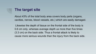 The target site
About 43% of the total body area covers body parts (organs,
cavities, nerves, blood vessels, etc.) which are easily damaged.
Likewise the depth of tissue on the frontal side of the body is
0.6 cm only, whereas average depth us more than five times
(3.3 cm) on the back side. Thus a frontal attack is likely to
cause more serious wounds than the injury from the back side.
 