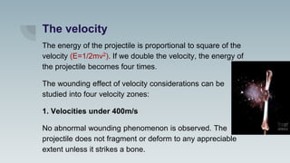 The velocity
The energy of the projectile is proportional to square of the
velocity (E=1/2mv2). If we double the velocity, the energy of
the projectile becomes four times.
The wounding effect of velocity considerations can be
studied into four velocity zones:
1. Velocities under 400m/s
No abnormal wounding phenomenon is observed. The
projectile does not fragment or deform to any appreciable
extent unless it strikes a bone.
 