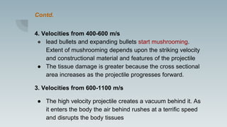 Contd.
4. Velocities from 400-600 m/s
● lead bullets and expanding bullets start mushrooming.
Extent of mushrooming depends upon the striking velocity
and constructional material and features of the projectile
● The tissue damage is greater because the cross sectional
area increases as the projectile progresses forward.
3. Velocities from 600-1100 m/s
● The high velocity projectile creates a vacuum behind it. As
it enters the body the air behind rushes at a terrific speed
and disrupts the body tissues
 