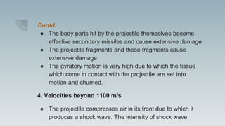 Contd.
● The body parts hit by the projectile themselves become
effective secondary missiles and cause extensive damage
● The projectile fragments and these fragments cause
extensive damage
● The gyratory motion is very high due to which the tissue
which come in contact with the projectile are set into
motion and churned.
4. Velocities beyond 1100 m/s
● The projectile compresses air in its front due to which it
produces a shock wave. The intensity of shock wave
 