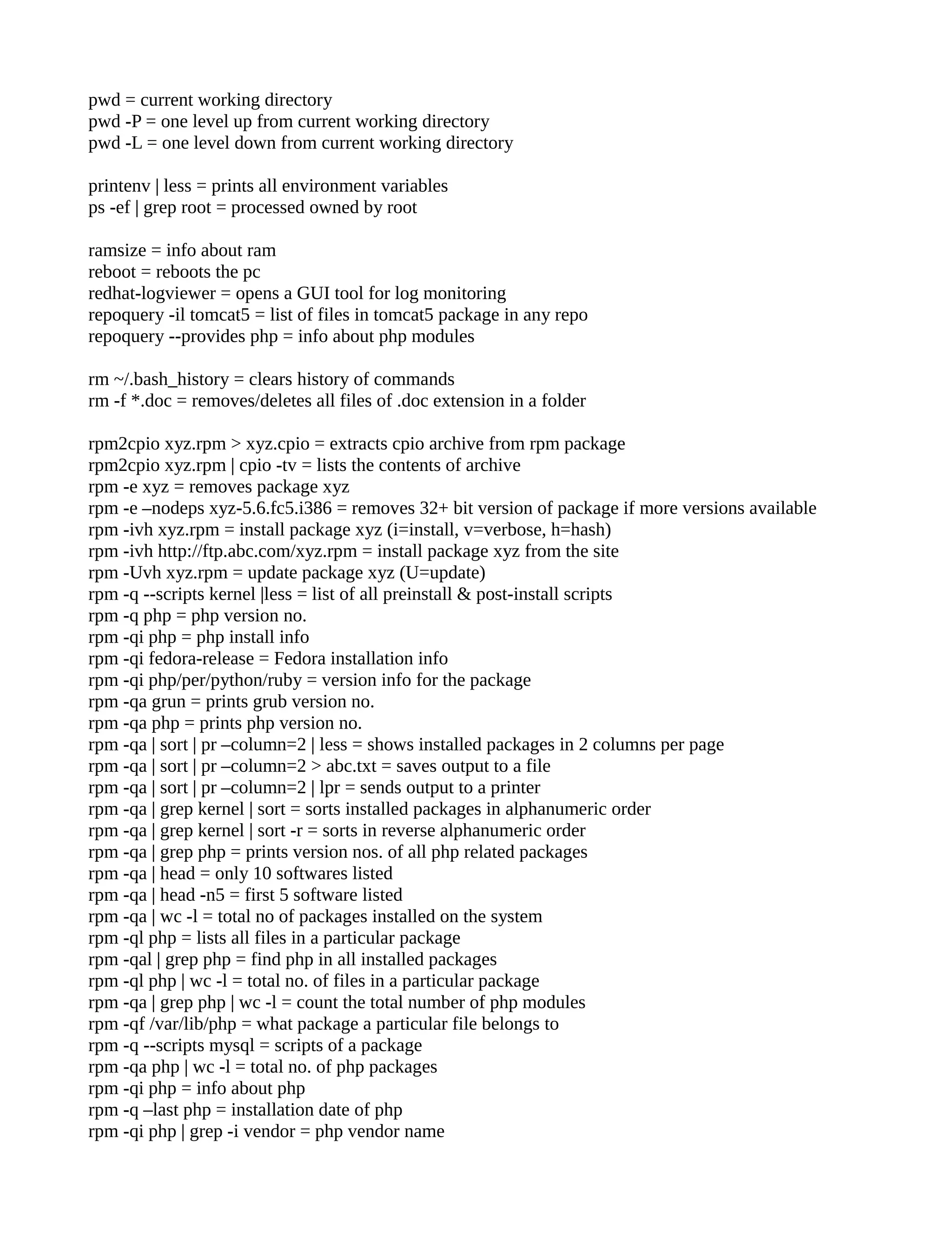 pwd = current working directory pwd -P = one level up from current working directory pwd -L = one level down from current working directory printenv | less = prints all environment variables ps -ef | grep root = processed owned by root ramsize = info about ram reboot = reboots the pc redhat-logviewer = opens a GUI tool for log monitoring repoquery -il tomcat5 = list of files in tomcat5 package in any repo repoquery --provides php = info about php modules rm ~/.bash_history = clears history of commands rm -f *.doc = removes/deletes all files of .doc extension in a folder rpm2cpio xyz.rpm > xyz.cpio = extracts cpio archive from rpm package rpm2cpio xyz.rpm | cpio -tv = lists the contents of archive rpm -e xyz = removes package xyz rpm -e –nodeps xyz-5.6.fc5.i386 = removes 32+ bit version of package if more versions available rpm -ivh xyz.rpm = install package xyz (i=install, v=verbose, h=hash) rpm -ivh http://ftp.abc.com/xyz.rpm = install package xyz from the site rpm -Uvh xyz.rpm = update package xyz (U=update) rpm -q --scripts kernel |less = list of all preinstall & post-install scripts rpm -q php = php version no. rpm -qi php = php install info rpm -qi fedora-release = Fedora installation info rpm -qi php/per/python/ruby = version info for the package rpm -qa grun = prints grub version no. rpm -qa php = prints php version no. rpm -qa | sort | pr –column=2 | less = shows installed packages in 2 columns per page rpm -qa | sort | pr –column=2 > abc.txt = saves output to a file rpm -qa | sort | pr –column=2 | lpr = sends output to a printer rpm -qa | grep kernel | sort = sorts installed packages in alphanumeric order rpm -qa | grep kernel | sort -r = sorts in reverse alphanumeric order rpm -qa | grep php = prints version nos. of all php related packages rpm -qa | head = only 10 softwares listed rpm -qa | head -n5 = first 5 software listed rpm -qa | wc -l = total no of packages installed on the system rpm -ql php = lists all files in a particular package rpm -qal | grep php = find php in all installed packages rpm -ql php | wc -l = total no. of files in a particular package rpm -qa | grep php | wc -l = count the total number of php modules rpm -qf /var/lib/php = what package a particular file belongs to rpm -q --scripts mysql = scripts of a package rpm -qa php | wc -l = total no. of php packages rpm -qi php = info about php rpm -q –last php = installation date of php rpm -qi php | grep -i vendor = php vendor name 