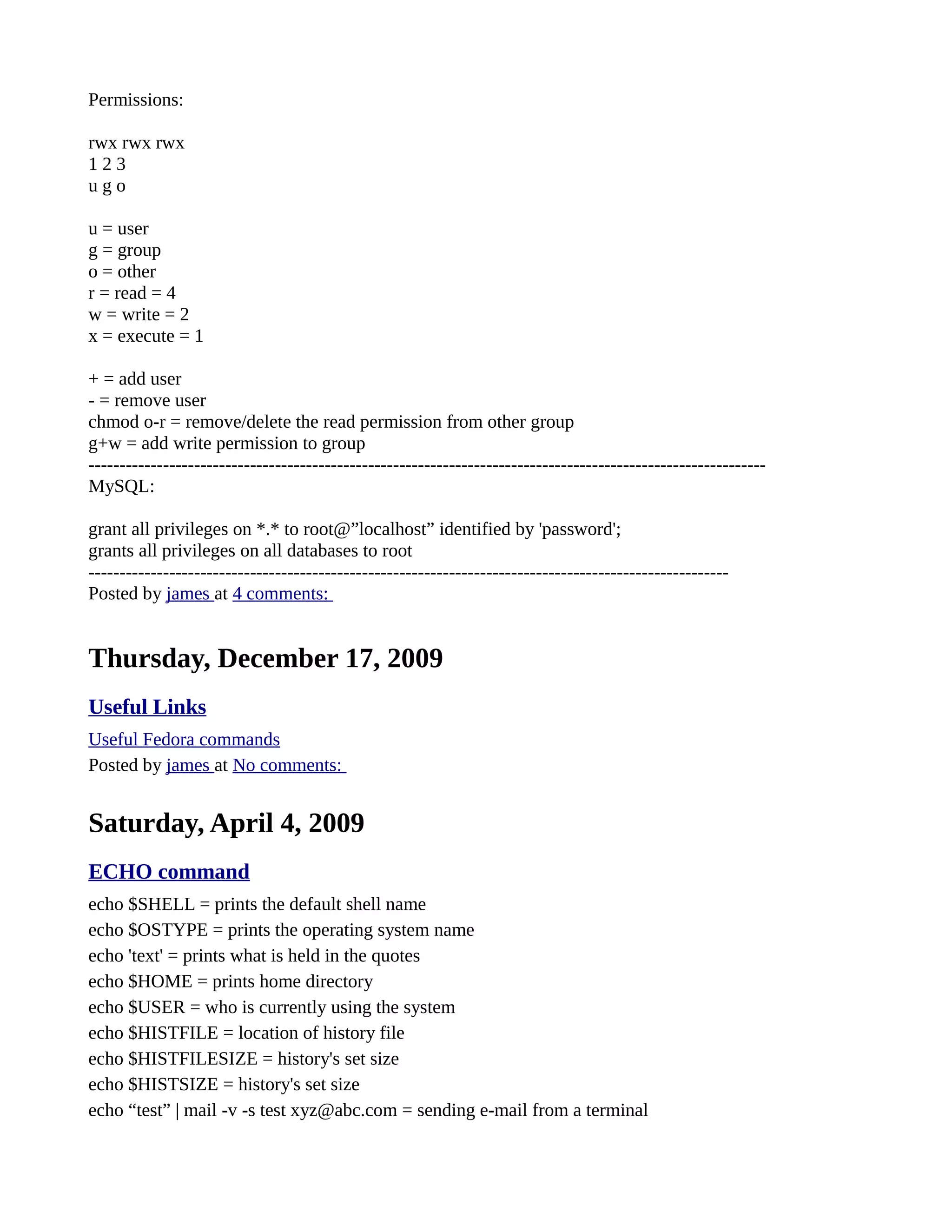 Permissions: rwx rwx rwx 1 2 3 u g o u = user g = group o = other r = read = 4 w = write = 2 x = execute = 1 + = add user - = remove user chmod o-r = remove/delete the read permission from other group g+w = add write permission to group ------------------------------------------------------------------------------------------------------------- MySQL: grant all privileges on *.* to root@”localhost” identified by 'password'; grants all privileges on all databases to root ------------------------------------------------------------------------------------------------------- Posted by james at 4 comments: Thursday, December 17, 2009 Useful Links Useful Fedora commands Posted by james at No comments: Saturday, April 4, 2009 ECHO command echo $SHELL = prints the default shell name echo $OSTYPE = prints the operating system name echo 'text' = prints what is held in the quotes echo $HOME = prints home directory echo $USER = who is currently using the system echo $HISTFILE = location of history file echo $HISTFILESIZE = history's set size echo $HISTSIZE = history's set size echo “test” | mail -v -s test xyz@abc.com = sending e-mail from a terminal 