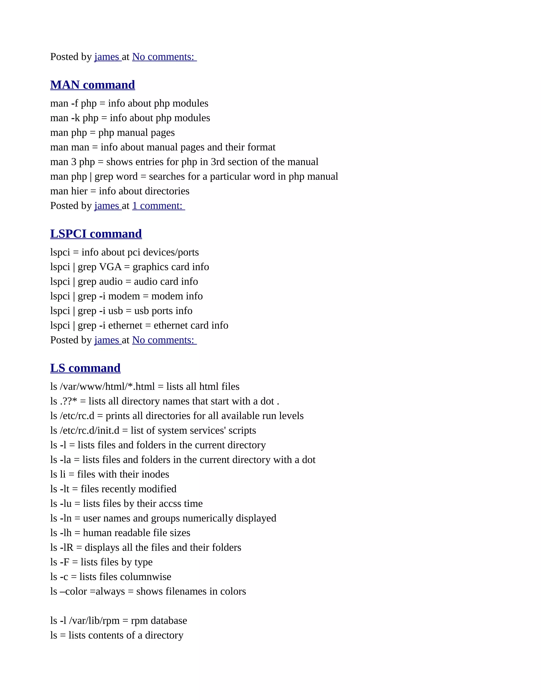 Posted by james at No comments: MAN command man -f php = info about php modules man -k php = info about php modules man php = php manual pages man man = info about manual pages and their format man 3 php = shows entries for php in 3rd section of the manual man php | grep word = searches for a particular word in php manual man hier = info about directories Posted by james at 1 comment: LSPCI command lspci = info about pci devices/ports lspci | grep VGA = graphics card info lspci | grep audio = audio card info lspci | grep -i modem = modem info lspci | grep -i usb = usb ports info lspci | grep -i ethernet = ethernet card info Posted by james at No comments: LS command ls /var/www/html/*.html = lists all html files ls .??* = lists all directory names that start with a dot . ls /etc/rc.d = prints all directories for all available run levels ls /etc/rc.d/init.d = list of system services' scripts ls -l = lists files and folders in the current directory ls -la = lists files and folders in the current directory with a dot ls li = files with their inodes ls -lt = files recently modified ls -lu = lists files by their accss time ls -ln = user names and groups numerically displayed ls -lh = human readable file sizes ls -lR = displays all the files and their folders ls -F = lists files by type ls -c = lists files columnwise ls –color =always = shows filenames in colors ls -l /var/lib/rpm = rpm database ls = lists contents of a directory 