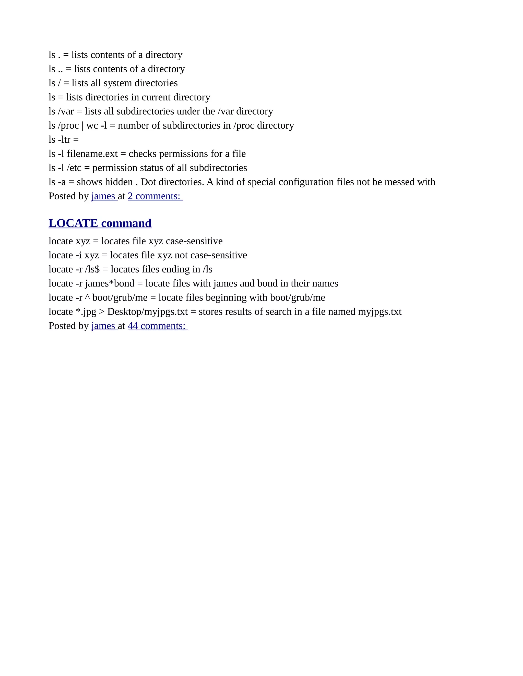 ls . = lists contents of a directory ls .. = lists contents of a directory ls / = lists all system directories ls = lists directories in current directory ls /var = lists all subdirectories under the /var directory ls /proc | wc -l = number of subdirectories in /proc directory ls -ltr = ls -l filename.ext = checks permissions for a file ls -l /etc = permission status of all subdirectories ls -a = shows hidden . Dot directories. A kind of special configuration files not be messed with Posted by james at 2 comments: LOCATE command locate xyz = locates file xyz case-sensitive locate -i xyz = locates file xyz not case-sensitive locate -r /ls$ = locates files ending in /ls locate -r james*bond = locate files with james and bond in their names locate -r ^ boot/grub/me = locate files beginning with boot/grub/me locate *.jpg > Desktop/myjpgs.txt = stores results of search in a file named myjpgs.txt Posted by james at 44 comments: 