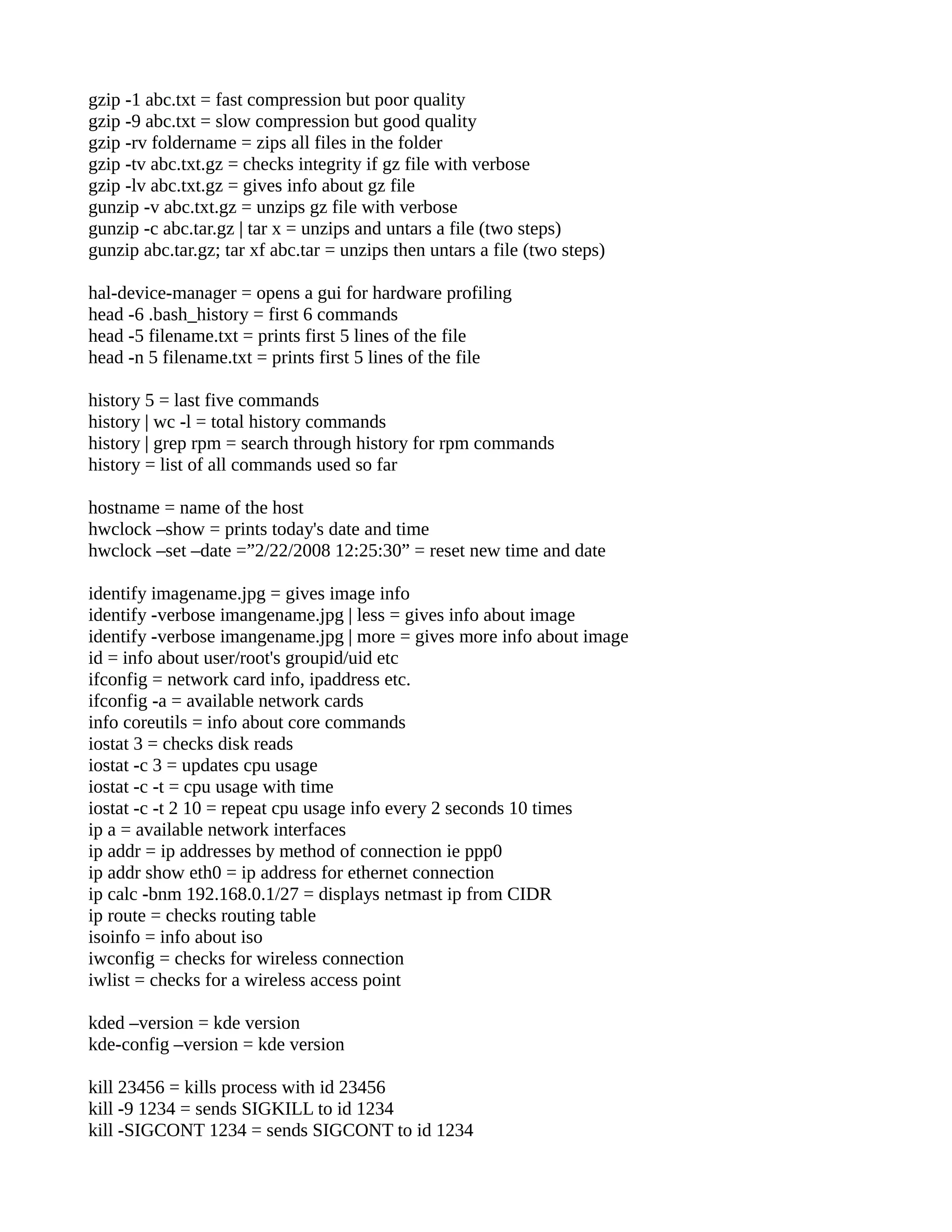 gzip -1 abc.txt = fast compression but poor quality gzip -9 abc.txt = slow compression but good quality gzip -rv foldername = zips all files in the folder gzip -tv abc.txt.gz = checks integrity if gz file with verbose gzip -lv abc.txt.gz = gives info about gz file gunzip -v abc.txt.gz = unzips gz file with verbose gunzip -c abc.tar.gz | tar x = unzips and untars a file (two steps) gunzip abc.tar.gz; tar xf abc.tar = unzips then untars a file (two steps) hal-device-manager = opens a gui for hardware profiling head -6 .bash_history = first 6 commands head -5 filename.txt = prints first 5 lines of the file head -n 5 filename.txt = prints first 5 lines of the file history 5 = last five commands history | wc -l = total history commands history | grep rpm = search through history for rpm commands history = list of all commands used so far hostname = name of the host hwclock –show = prints today's date and time hwclock –set –date =”2/22/2008 12:25:30” = reset new time and date identify imagename.jpg = gives image info identify -verbose imangename.jpg | less = gives info about image identify -verbose imangename.jpg | more = gives more info about image id = info about user/root's groupid/uid etc ifconfig = network card info, ipaddress etc. ifconfig -a = available network cards info coreutils = info about core commands iostat 3 = checks disk reads iostat -c 3 = updates cpu usage iostat -c -t = cpu usage with time iostat -c -t 2 10 = repeat cpu usage info every 2 seconds 10 times ip a = available network interfaces ip addr = ip addresses by method of connection ie ppp0 ip addr show eth0 = ip address for ethernet connection ip calc -bnm 192.168.0.1/27 = displays netmast ip from CIDR ip route = checks routing table isoinfo = info about iso iwconfig = checks for wireless connection iwlist = checks for a wireless access point kded –version = kde version kde-config –version = kde version kill 23456 = kills process with id 23456 kill -9 1234 = sends SIGKILL to id 1234 kill -SIGCONT 1234 = sends SIGCONT to id 1234 