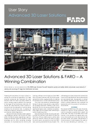 >>
User Story
Advanced 3D Laser Solutions
PETROCHEMICAL/ 3D DOCUMENTATION The FARO Laser Scanner Focus3D helped to quickly and safely collect and process a vast amount of
data by site scanning of 5 large fuel distribution terminals
Following the completion of a major contract in-
volving the scanning and generation of a large
chemical processing site, Advanced 3D Laser
Solutions were the recent successful bidder for
similar complex projects related to the scanning
of five large UK fuel distribution terminals. Ad-
vanced 3D Laser Solutions client’s primary re-
quirement was the preparation of precise piping
isometrics for all terminal lines, in advance of
inspections related to compliance with the Pres-
sure Systems Safety Regulations.
Advanced 3D Laser Solutions expert enginee-
ring background, gained over the past 35 years
within the field of process engineering in gas ha-
zardous environment, gave the company a major
advantage over the other competing surveying
companies. So impressed was the client by the
Advanced 3D Laser Solutions & FARO – A
Winning Combination
scanning methods and the highly accurate FARO
Focus 3D Laser Scanners used, the client quickly
realised the further, ongoing benefits of modeling
the complex sites in a more comprehensive manor
The client had previously contemplated gat-
hering all relevant measurements using traditio-
nal surveying techniques. However, it was consi-
dered that this time consuming methods involved
significantly higher costs, in addition to represen-
ting a higher risk to surveyors when attempting to
access elevated pipe lines.
Demonstrating the ability to quickly and safe-
ly collect and process a vast amount of data (the
Faro Focus 3D can collect around a million data
points per second), without the need to contact
the client’s plant, convinced the client that FARO
laser scanning represented the way forward. This
methodology also vastly reduced the potential for
human error associated with hand measurements
and was deemed safer. Consequently, a contract
was awarded; Advanced 3D Laser Solutions sub-
mitted a method statements and undertook risk
assessments with the purpose of controlling on-
site activities.
SCANNING
Two advanced FARO Focus 3D Laser Scanners,
supplied by Opti-Cal Survey Equipment, were
used to accurately complete the in-depth site
survey work. The easy to use FARO Focus Laser
Scanner is the smallest and lightest laser scan-
ner on the market and is the ideal tool for fast
and exact indoor and outdoor measurements in
three dimensions. Used throughout the world wi-
thin the most demanding of conditions,
 