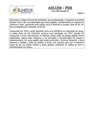 ASCOM – PMI
                                                www.ilheus.ba.gov.br
                                                                              Página 2


funcionava o antigo Porto do Rio Cachoeira, que foi desativado. A proposta do prefeito
Newton Lima é dar uma destinação para esses galpões, transformando em espaços de
comércio e lazer, garantindo mais opções para os ilheenses e turistas, além de ser um
área privilegiada para utilização comercial.

Inaugurado em 1926 e sendo apontado como uma referência na exportação do cacau,
o antigo Porto do Rio Cachoeira encerrou suas atividades em 1971, quando foi
inaugurado o Porto Internacional, no Malhado. Desse então os antigos galpões foram
desativados. Alguns deles chegaram a ser demolidos e transformados em praças e
estacionamento. Em outro galpão está sendo construído o Terminal Pesqueiro. A área
pertence a Codeba e idéia do prefeito é firmar uma parceria para que a Prefeitura
possa da dar um melhor destino a esses galpões, ampliando as opções de lazer e
entretenimento em Ilhéus.
 