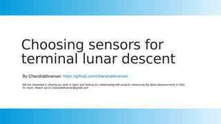 Choosing sensors for
terminal lunar descent
By Chandrabhraman: https://github.com/chandrabhraman
We are interested in sharing our work in Open and looking for collaborating with projects comprising the latest advancements in GNC
for moon. Reach out on chandrabhraman@gmail.com
 
