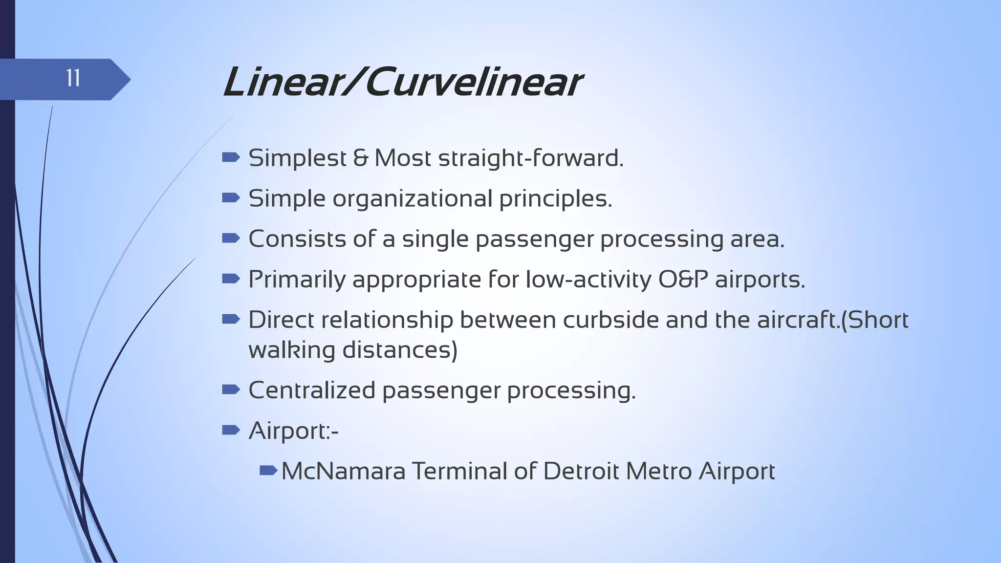 11

Linear/Curvelinear
 Simplest & Most straight-forward.
 Simple organizational principles.
 Consists of a single passenger processing area.

 Primarily appropriate for low-activity O&P airports.
 Direct relationship between curbside and the aircraft.(Short
walking distances)

 Centralized passenger processing.
 Airport:McNamara Terminal of Detroit Metro Airport

 