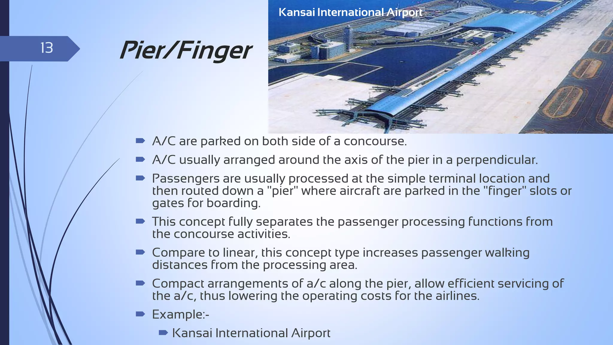 Kansai International Airport

13

Pier/Finger

 A/C are parked on both side of a concourse.
 A/C usually arranged around the axis of the pier in a perpendicular.
 Passengers are usually processed at the simple terminal location and
then routed down a "pier" where aircraft are parked in the "finger" slots or
gates for boarding.
 This concept fully separates the passenger processing functions from
the concourse activities.
 Compare to linear, this concept type increases passenger walking
distances from the processing area.
 Compact arrangements of a/c along the pier, allow efficient servicing of
the a/c, thus lowering the operating costs for the airlines.
 Example: Kansai International Airport

 