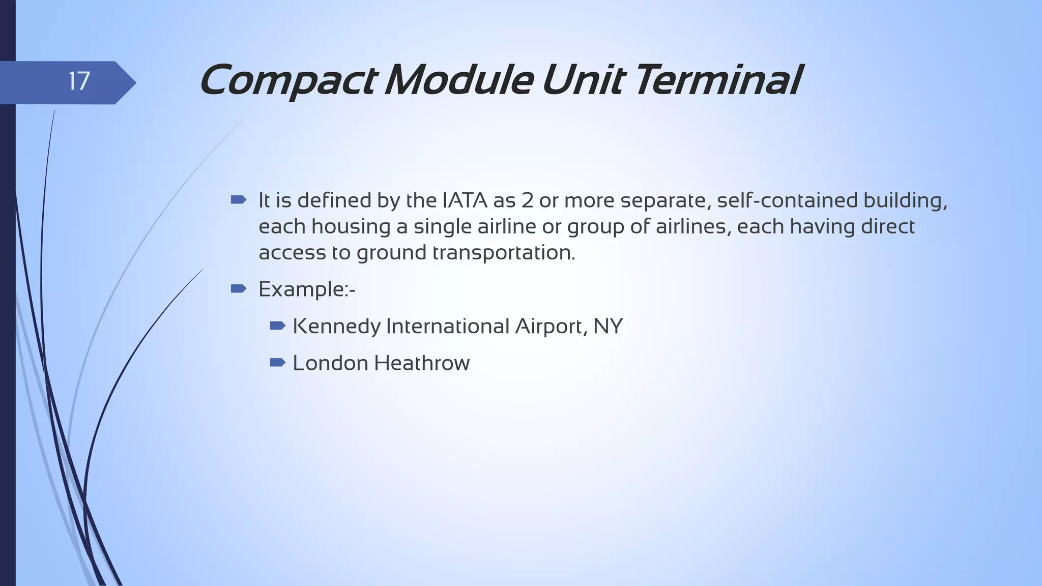 17

Compact Module Unit Terminal
 It is defined by the IATA as 2 or more separate, self-contained building,
each housing a single airline or group of airlines, each having direct
access to ground transportation.

 Example: Kennedy International Airport, NY
 London Heathrow

 