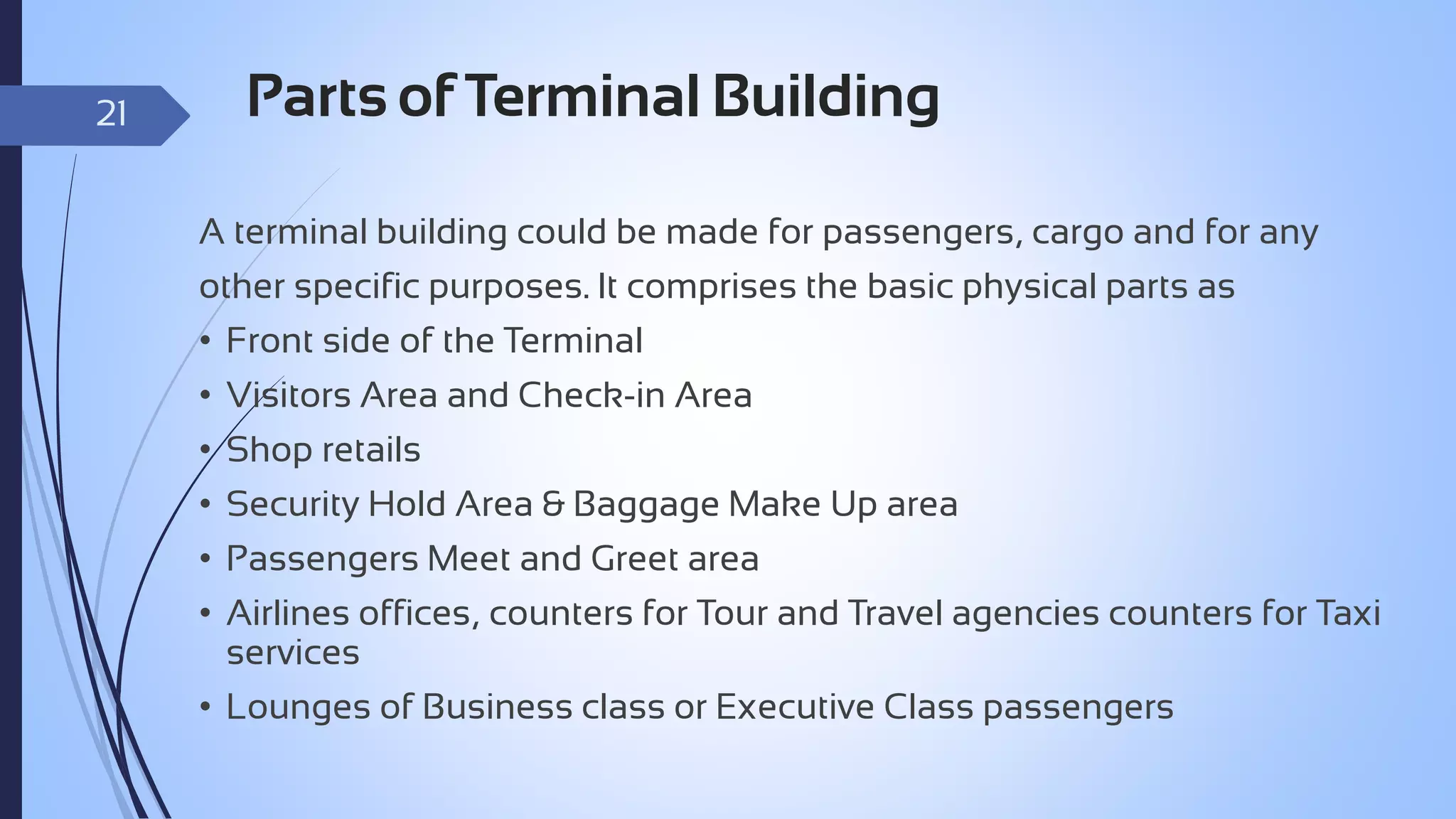 21

Parts of Terminal Building
A terminal building could be made for passengers, cargo and for any
other specific purposes. It comprises the basic physical parts as
• Front side of the Terminal
• Visitors Area and Check-in Area
• Shop retails
• Security Hold Area & Baggage Make Up area
• Passengers Meet and Greet area
• Airlines offices, counters for Tour and Travel agencies counters for Taxi
services
• Lounges of Business class or Executive Class passengers

 