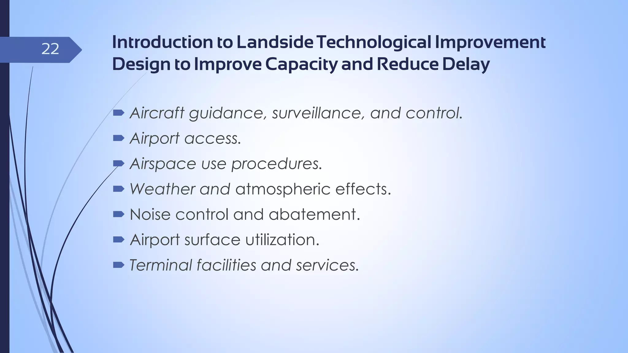 22

Introduction to Landside Technological Improvement
Design to Improve Capacity and Reduce Delay
 Aircraft guidance, surveillance, and control.
 Airport access.

 Airspace use procedures.
 Weather and atmospheric effects.
 Noise control and abatement.

 Airport surface utilization.
 Terminal facilities and services.

 