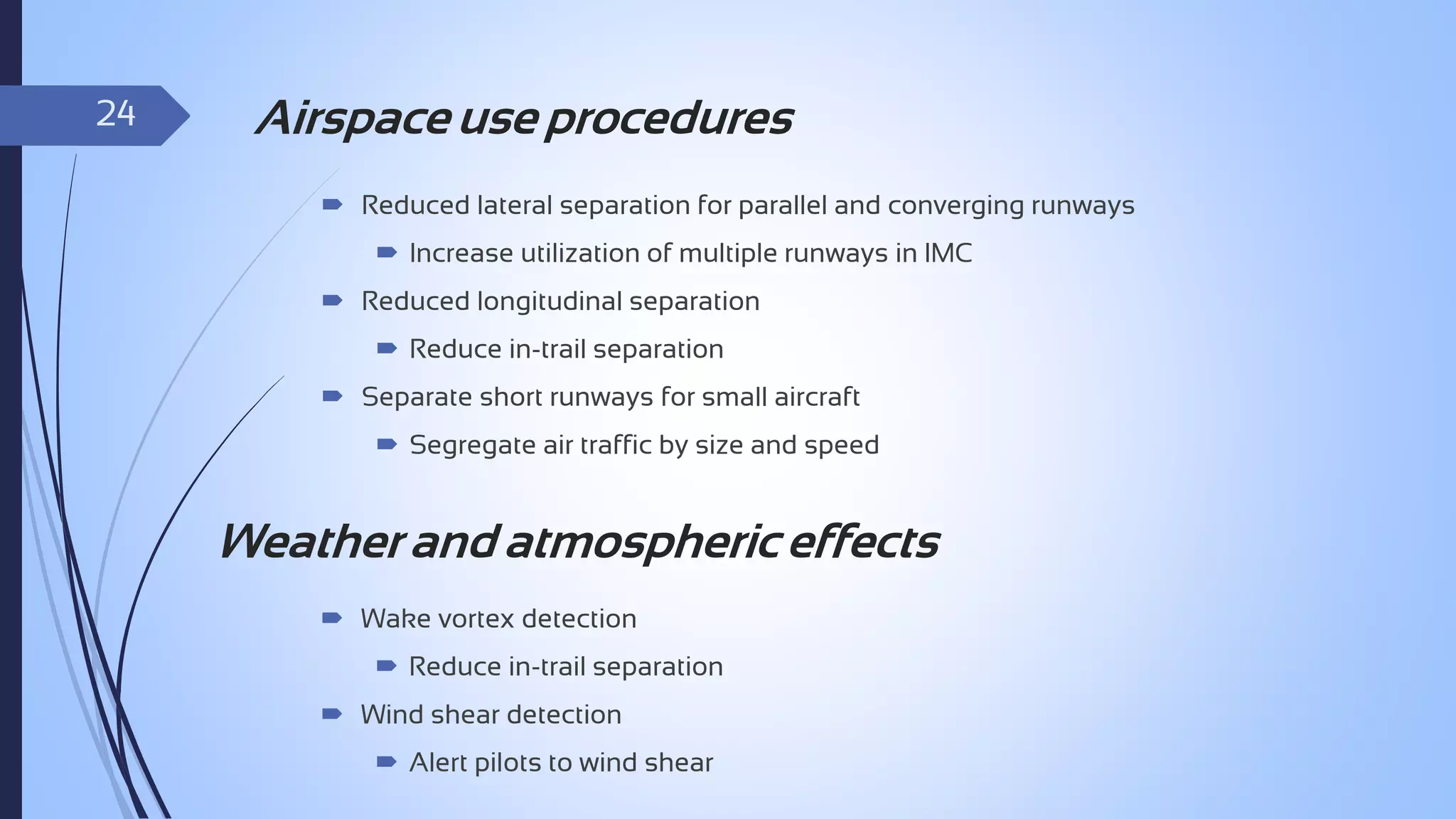 24

Airspace use procedures
 Reduced lateral separation for parallel and converging runways
 Increase utilization of multiple runways in IMC
 Reduced longitudinal separation
 Reduce in-trail separation
 Separate short runways for small aircraft
 Segregate air traffic by size and speed

Weather and atmospheric effects
 Wake vortex detection
 Reduce in-trail separation
 Wind shear detection
 Alert pilots to wind shear

 