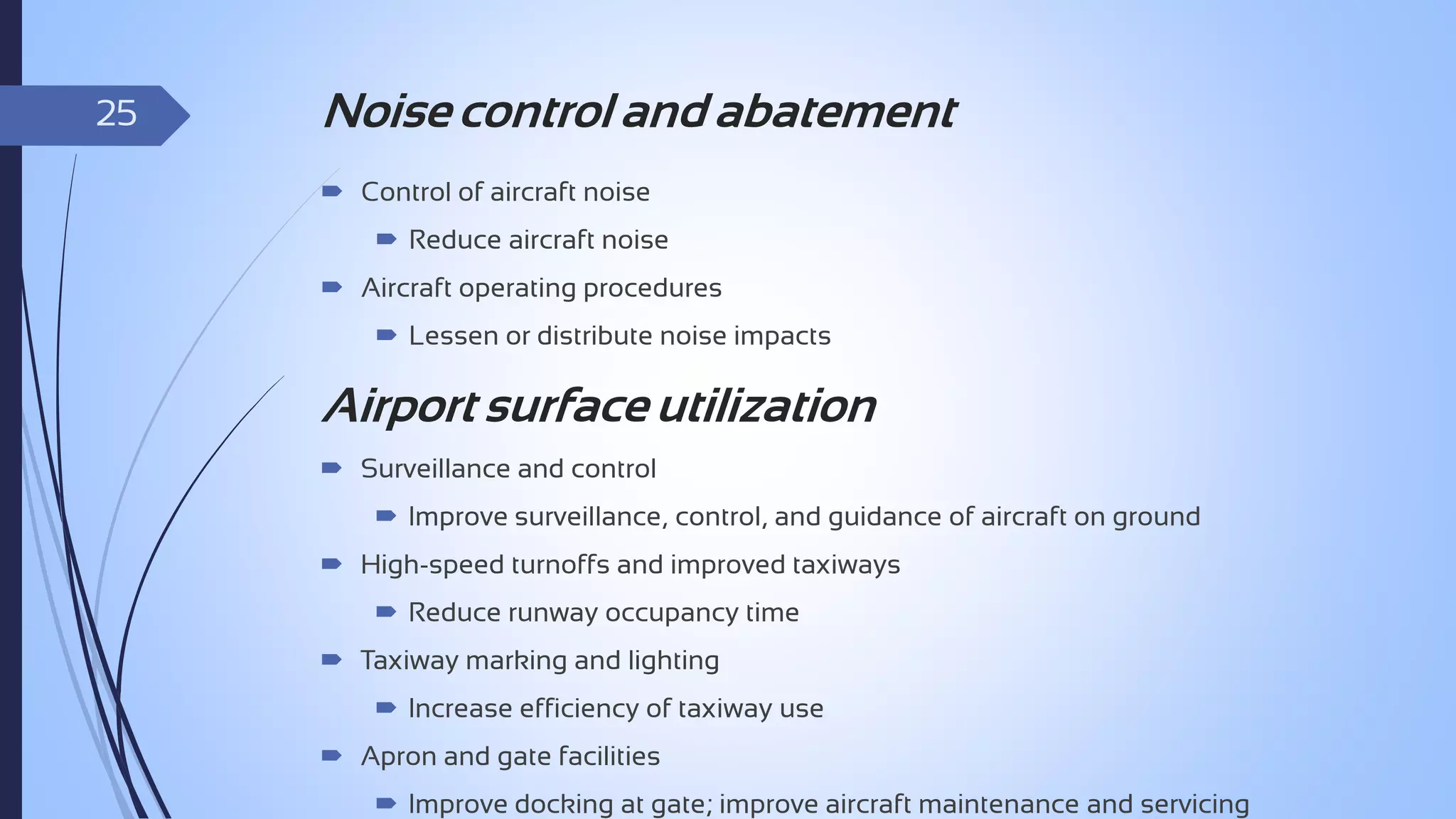 25

Noise control and abatement
 Control of aircraft noise
 Reduce aircraft noise
 Aircraft operating procedures
 Lessen or distribute noise impacts

Airport surface utilization
 Surveillance and control
 Improve surveillance, control, and guidance of aircraft on ground
 High-speed turnoffs and improved taxiways
 Reduce runway occupancy time

 Taxiway marking and lighting
 Increase efficiency of taxiway use
 Apron and gate facilities
 Improve docking at gate; improve aircraft maintenance and servicing

 