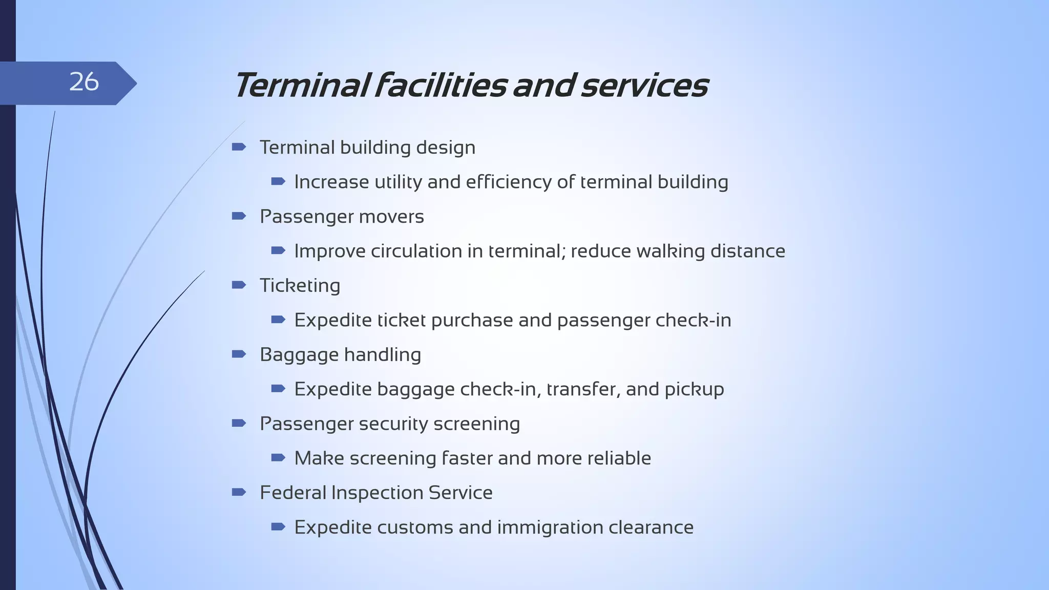 26

Terminal facilities and services
 Terminal building design

 Increase utility and efficiency of terminal building
 Passenger movers
 Improve circulation in terminal; reduce walking distance
 Ticketing

 Expedite ticket purchase and passenger check-in
 Baggage handling
 Expedite baggage check-in, transfer, and pickup
 Passenger security screening
 Make screening faster and more reliable
 Federal Inspection Service
 Expedite customs and immigration clearance

 