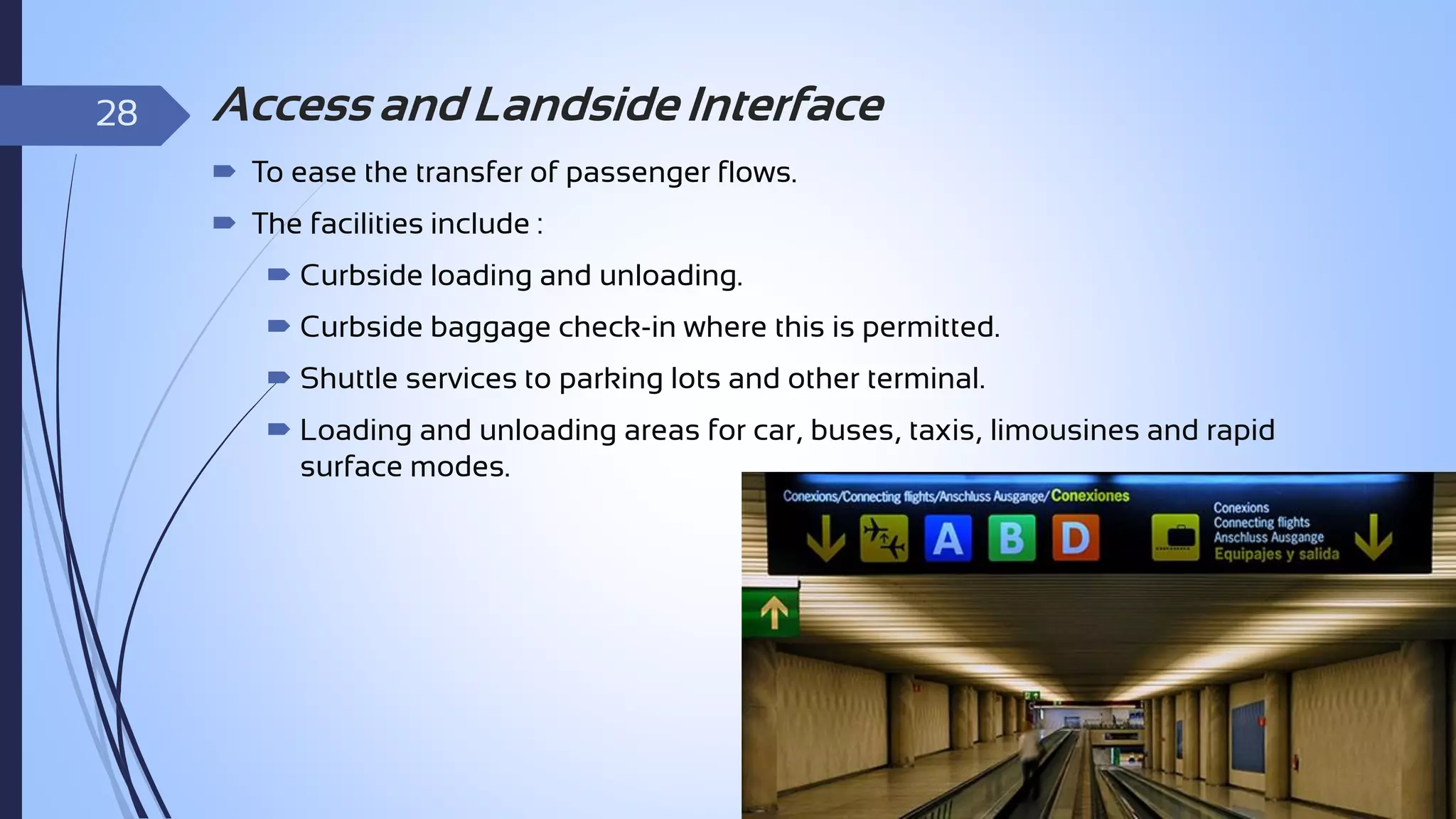 28

Access and Landside Interface
 To ease the transfer of passenger flows.
 The facilities include :
 Curbside loading and unloading.
 Curbside baggage check-in where this is permitted.
 Shuttle services to parking lots and other terminal.
 Loading and unloading areas for car, buses, taxis, limousines and rapid
surface modes.

 