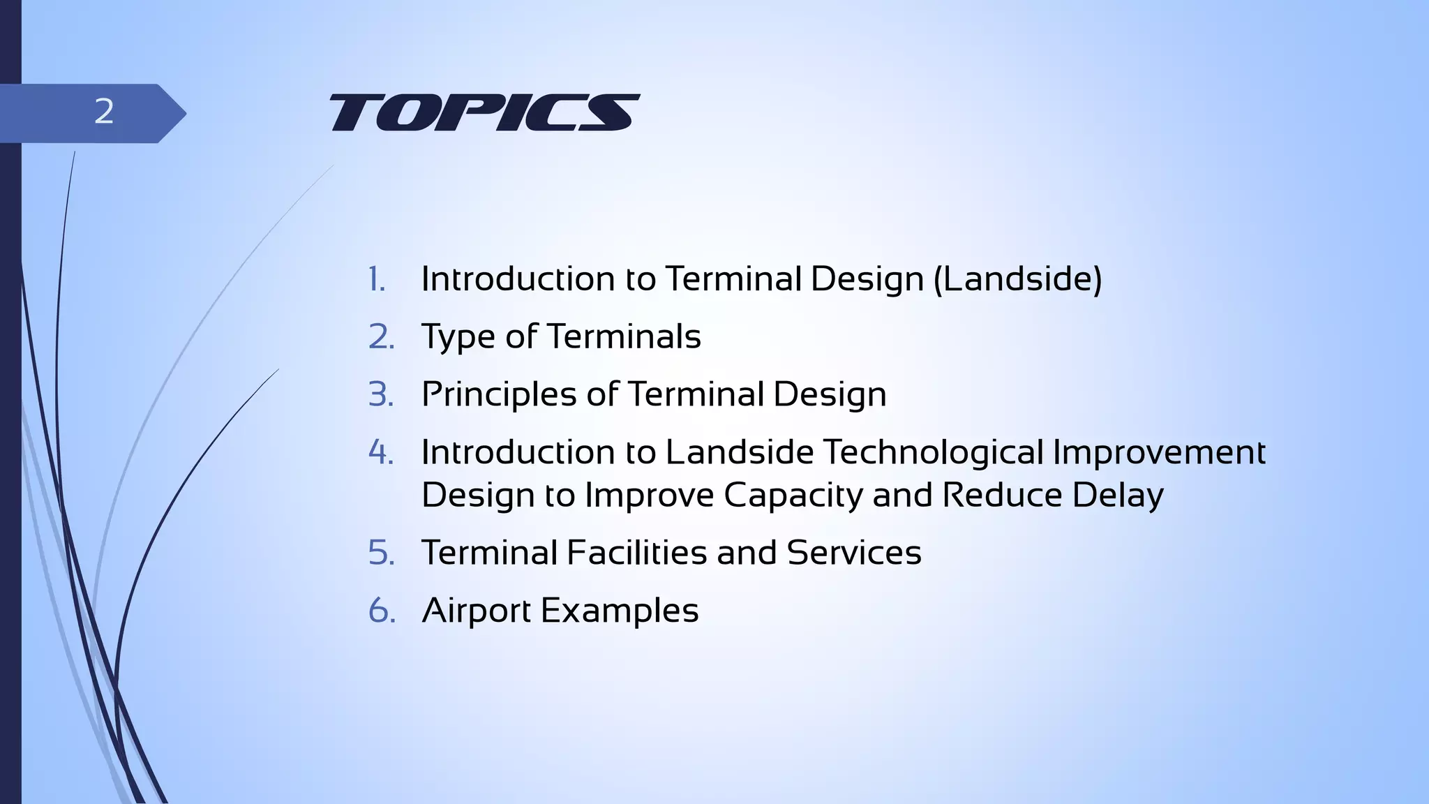 2

Topics
1.

Introduction to Terminal Design (Landside)

2. Type of Terminals

3. Principles of Terminal Design
4. Introduction to Landside Technological Improvement
Design to Improve Capacity and Reduce Delay
5. Terminal Facilities and Services
6. Airport Examples

 