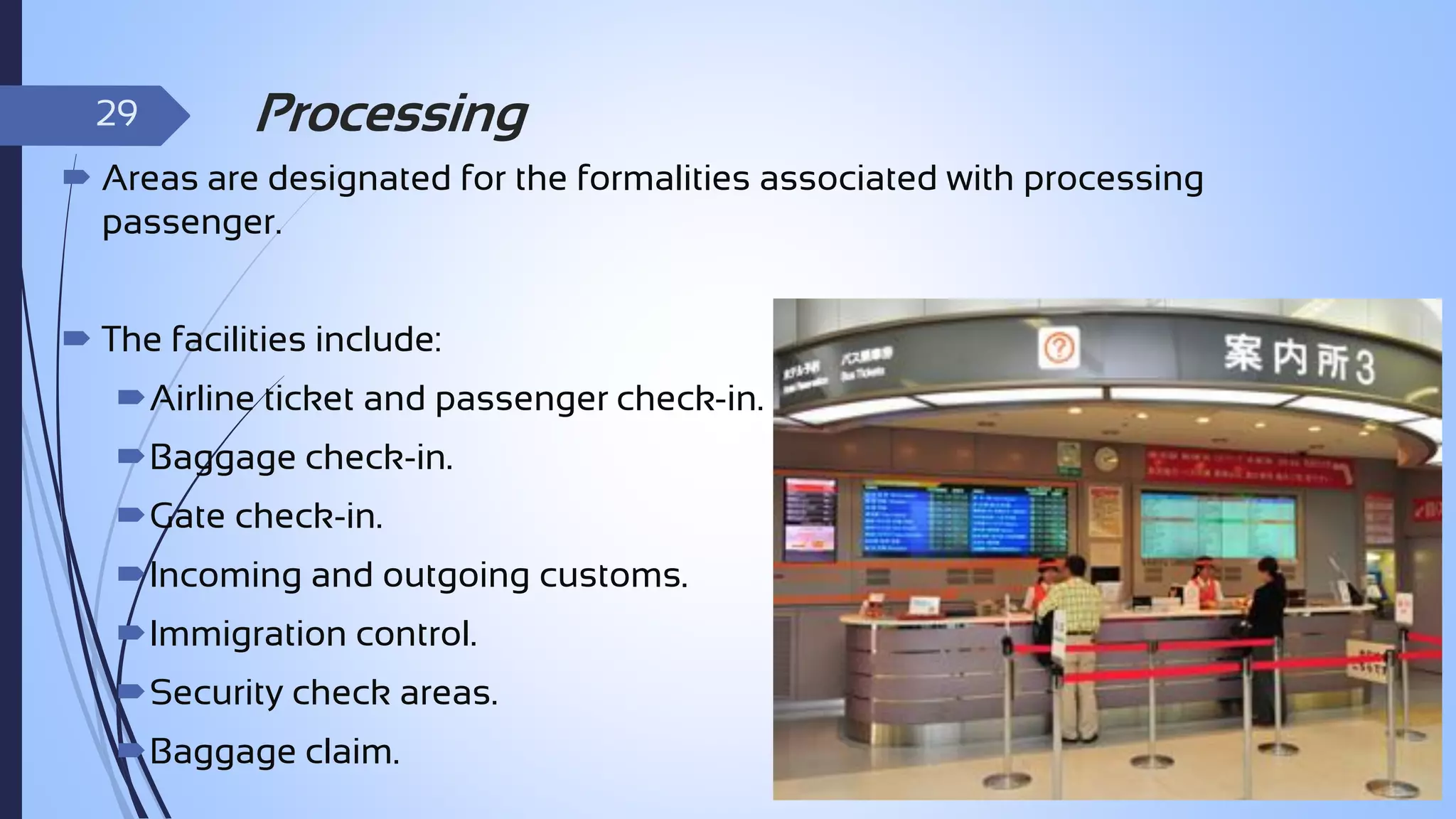 29

Processing

 Areas are designated for the formalities associated with processing
passenger.
 The facilities include:

Airline ticket and passenger check-in.
Baggage check-in.
Gate check-in.

Incoming and outgoing customs.
Immigration control.
Security check areas.

Baggage claim.

 