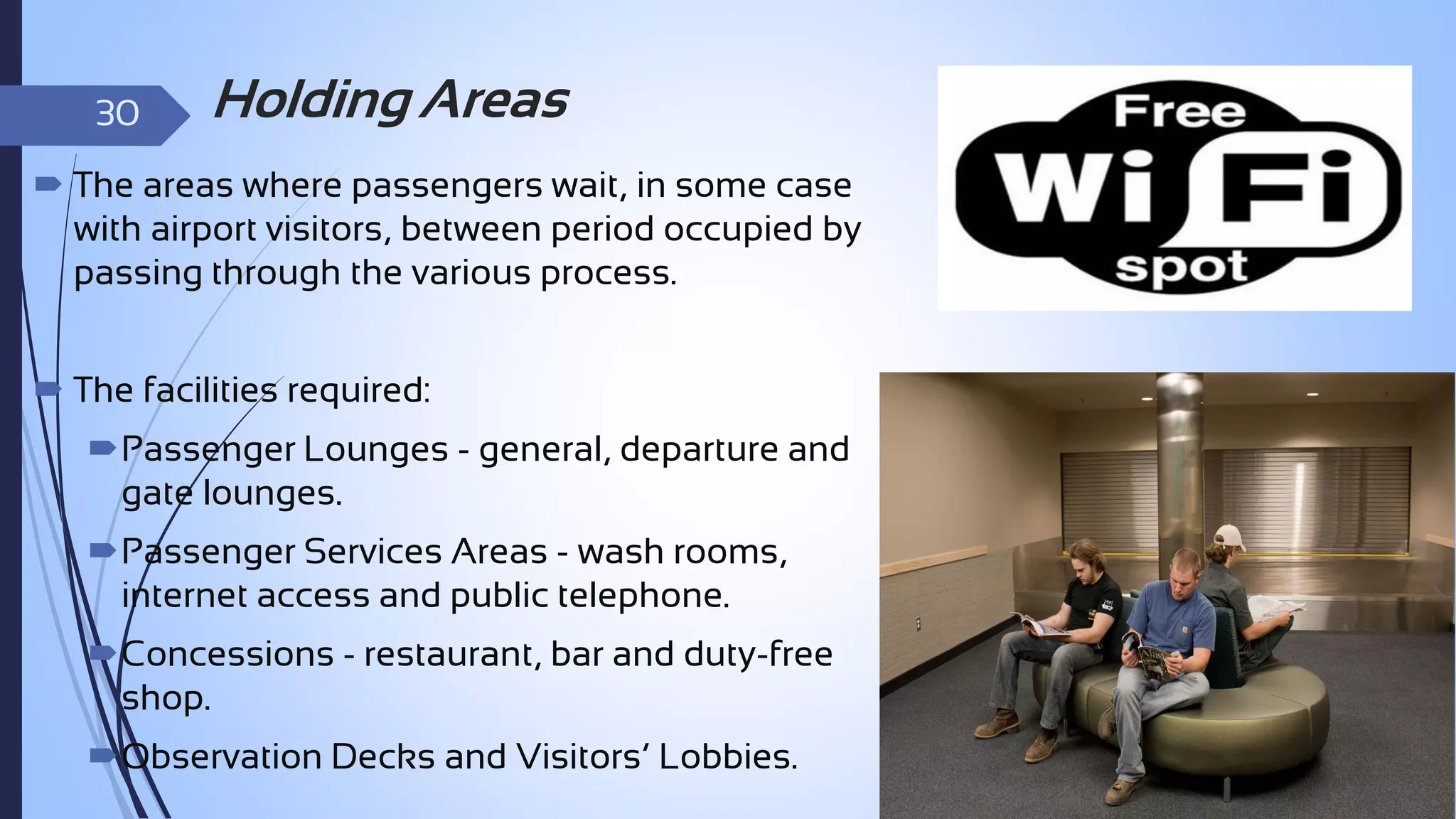 30

Holding Areas

 The areas where passengers wait, in some case
with airport visitors, between period occupied by
passing through the various process.
 The facilities required:
Passenger Lounges - general, departure and
gate lounges.
Passenger Services Areas - wash rooms,
internet access and public telephone.

Concessions - restaurant, bar and duty-free
shop.
Observation Decks and Visitors’ Lobbies.

 