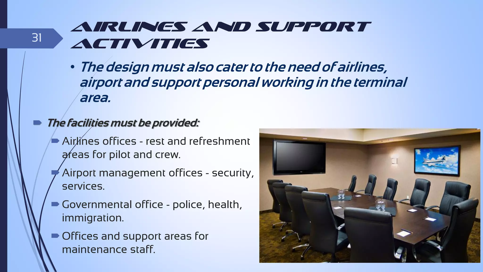 31

Airlines and Support
Activities

• The design must also cater to the need of airlines,

airport and support personal working in the terminal
area.
 The facilities must be provided:

 Airlines offices - rest and refreshment
areas for pilot and crew.
 Airport management offices - security,
services.
 Governmental office - police, health,
immigration.
 Offices and support areas for
maintenance staff.

 