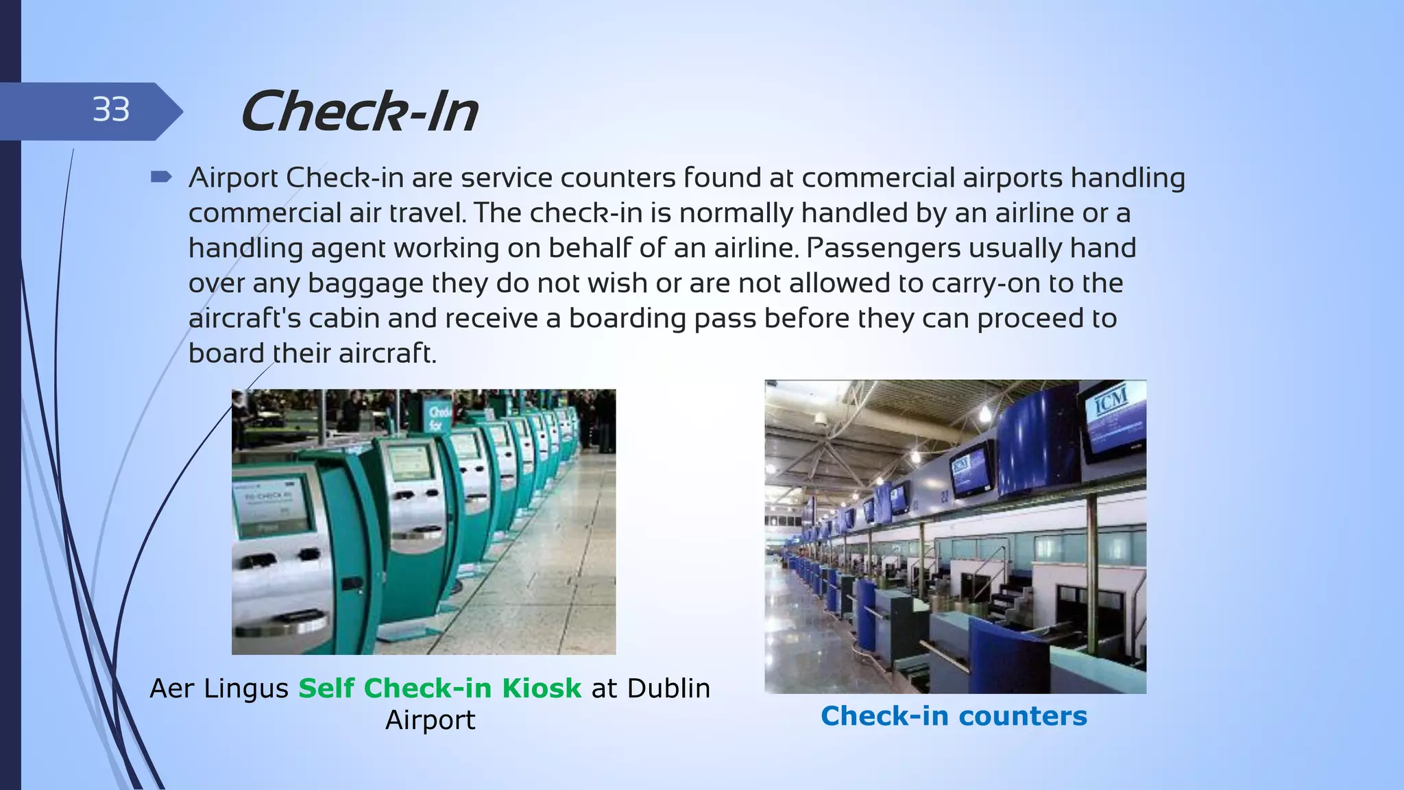 33

Check-In
 Airport Check-in are service counters found at commercial airports handling
commercial air travel. The check-in is normally handled by an airline or a
handling agent working on behalf of an airline. Passengers usually hand
over any baggage they do not wish or are not allowed to carry-on to the
aircraft's cabin and receive a boarding pass before they can proceed to
board their aircraft.

Aer Lingus Self Check-in Kiosk at Dublin
Airport

Check-in counters

 