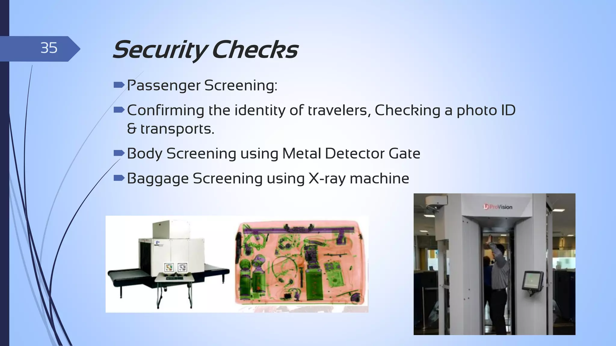 35

Security Checks
Passenger Screening:
Confirming the identity of travelers, Checking a photo ID
& transports.
Body Screening using Metal Detector Gate

Baggage Screening using X-ray machine

 