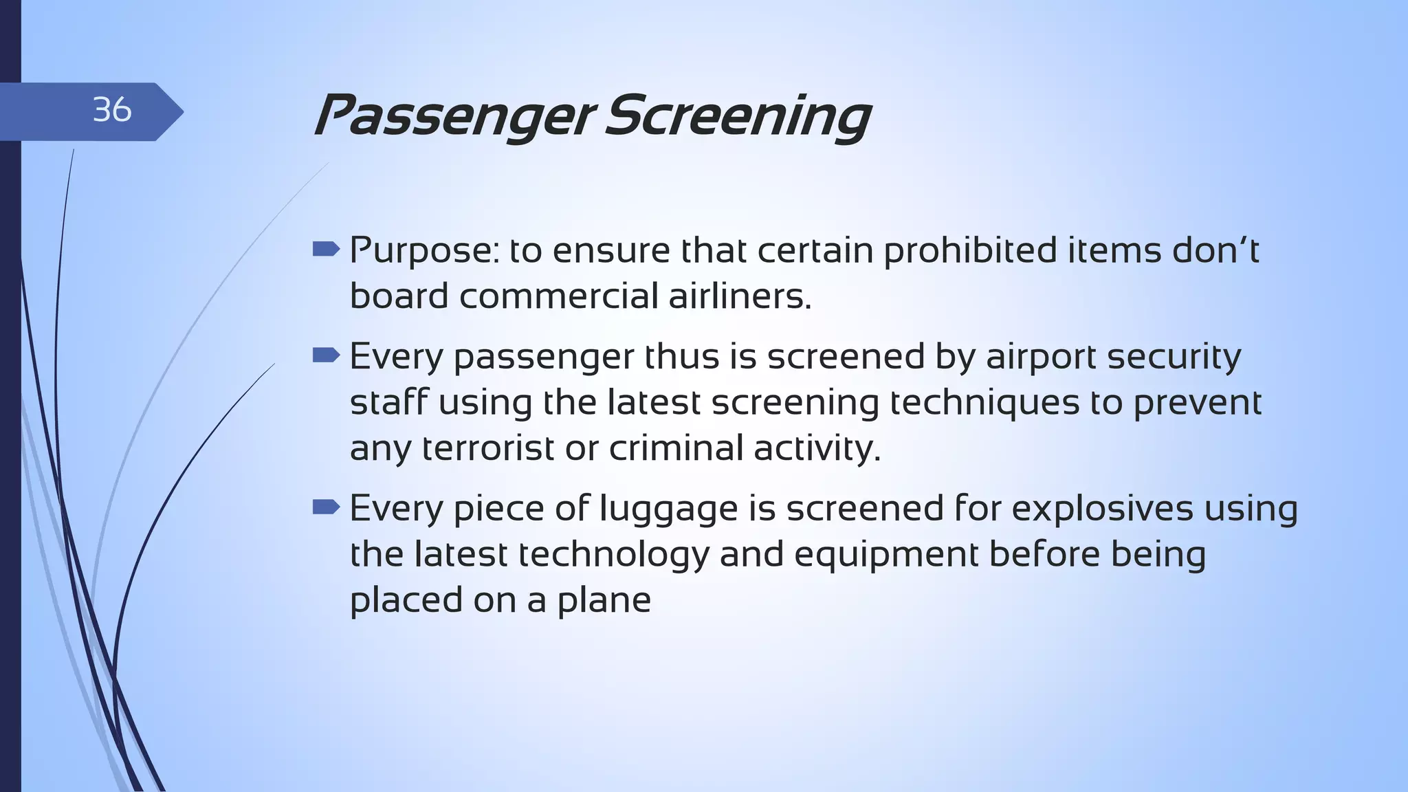 36

Passenger Screening
 Purpose: to ensure that certain prohibited items don’t
board commercial airliners.
 Every passenger thus is screened by airport security
staff using the latest screening techniques to prevent
any terrorist or criminal activity.
 Every piece of luggage is screened for explosives using
the latest technology and equipment before being
placed on a plane

 