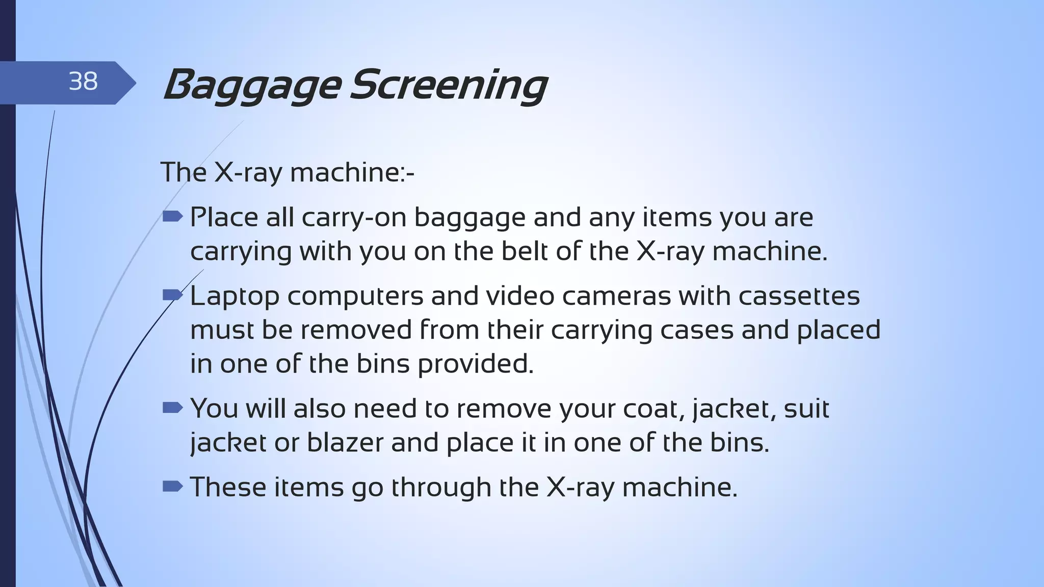 38

Baggage Screening
The X-ray machine: Place all carry-on baggage and any items you are
carrying with you on the belt of the X-ray machine.

 Laptop computers and video cameras with cassettes
must be removed from their carrying cases and placed
in one of the bins provided.
 You will also need to remove your coat, jacket, suit
jacket or blazer and place it in one of the bins.
 These items go through the X-ray machine.

 