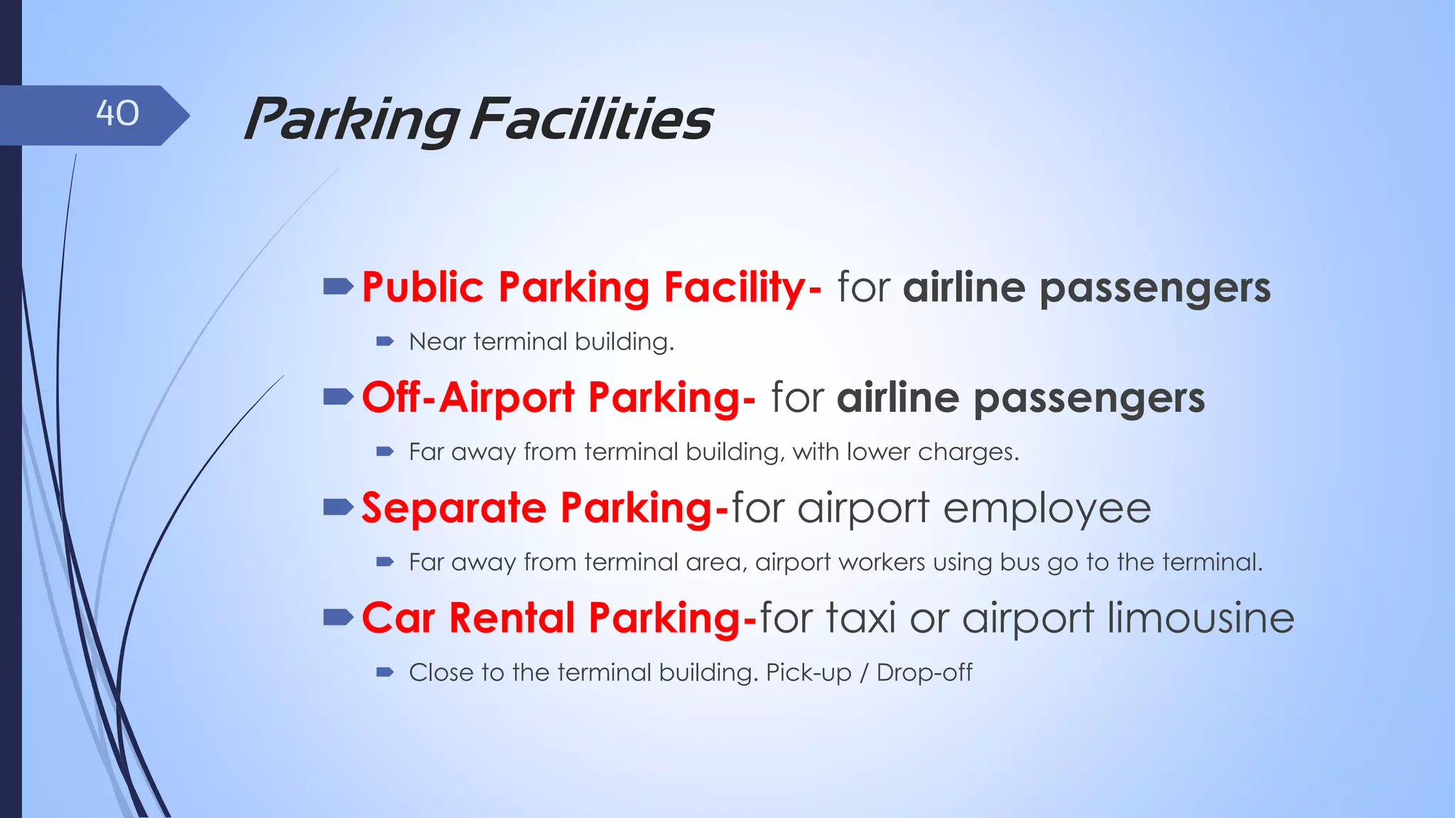 40

Parking Facilities
Public Parking Facility- for airline passengers
 Near terminal building.

Off-Airport Parking- for airline passengers
 Far away from terminal building, with lower charges.

Separate Parking-for airport employee
 Far away from terminal area, airport workers using bus go to the terminal.

Car Rental Parking-for taxi or airport limousine
 Close to the terminal building. Pick-up / Drop-off

 