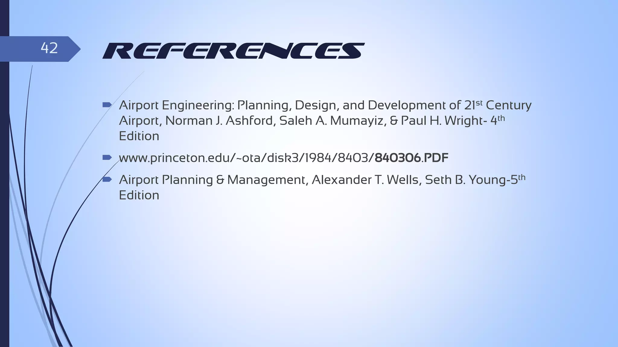 42

References
 Airport Engineering: Planning, Design, and Development of 21st Century
Airport, Norman J. Ashford, Saleh A. Mumayiz, & Paul H. Wright- 4th
Edition
 www.princeton.edu/~ota/disk3/1984/8403/840306.PDF
 Airport Planning & Management, Alexander T. Wells, Seth B. Young-5th
Edition

 