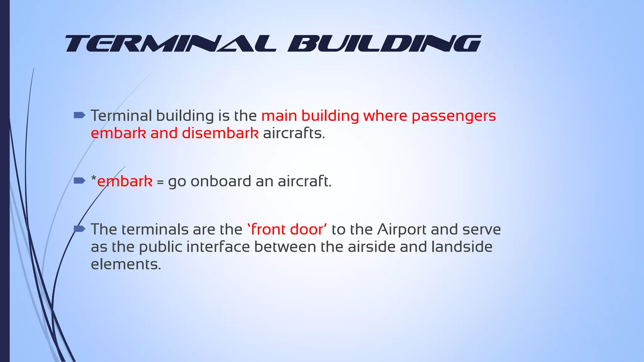 Terminal Building
 Terminal building is the main building where passengers
embark and disembark aircrafts.
 *embark = go onboard an aircraft.
 The terminals are the ‘front door’ to the Airport and serve
as the public interface between the airside and landside
elements.

 