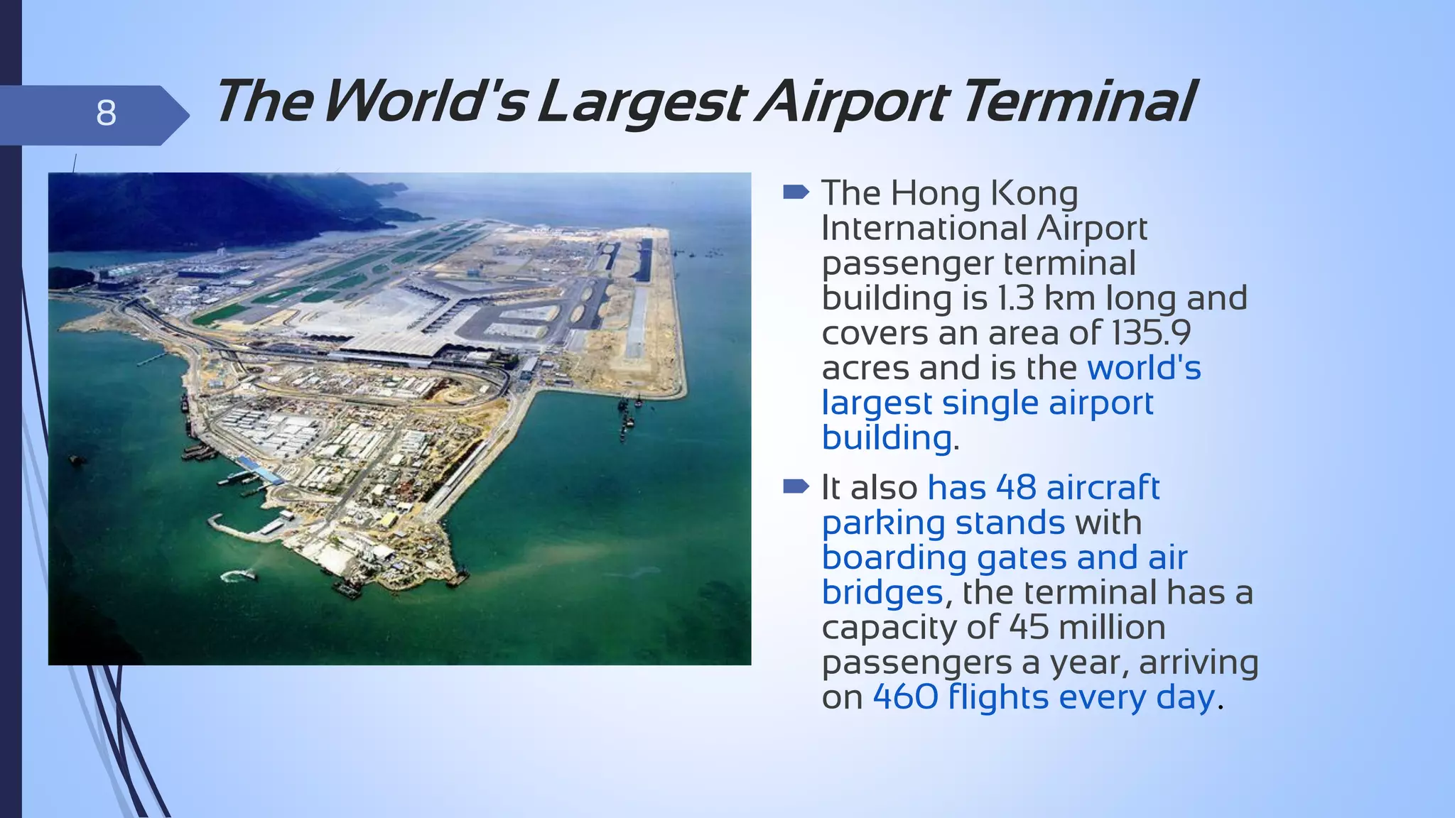 8

The World's Largest Airport Terminal
 The Hong Kong
International Airport
passenger terminal
building is 1.3 km long and
covers an area of 135.9
acres and is the world's
largest single airport
building.
 It also has 48 aircraft
parking stands with
boarding gates and air
bridges, the terminal has a
capacity of 45 million
passengers a year, arriving
on 460 flights every day.

 