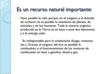 Es un recurso natural importante: Hace posible la vida, porque sin el oxígeno y el dióxido de carbono no es posible la existencia de plantas, de animales y de los humanos. Toda la materia orgánica producida en la Tierra es en base a esos dos elementos y a la energía solar. · Es indispensable para la combustión (fuego, motores, etc.). Gracias al oxígeno del aire es posible la combustión y el funcionamiento de los motores de combustión en base a gasolina, diesel y gas. 