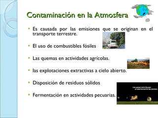 Contaminación en la Atmosfera Es causada por las emisiones que se originan en el transporte terrestre. El uso de combustibles fósiles  Las quemas en actividades agrícolas. las explotaciones extractivas a cielo abierto. Disposición de residuos sólidos  Fermentación en actividades pecuarias. 
