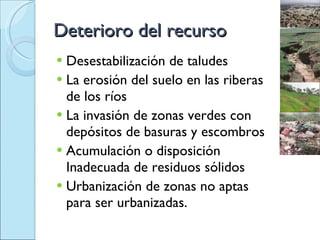 Deterioro del recurso Desestabilización de taludes La erosión del suelo en las riberas de los ríos La invasión de zonas verdes con depósitos de basuras y escombros Acumulación o disposición Inadecuada de residuos sólidos  Urbanización de zonas no aptas para ser urbanizadas. 